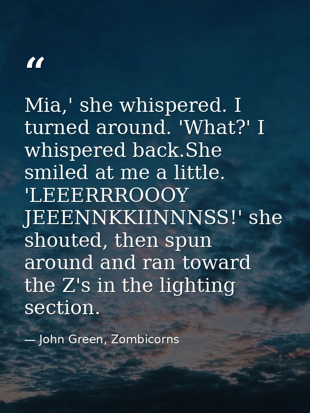 Mia,' she whispered. I turned around. 'What?' I whispered back.She smiled at me a little. 'LEEERRROOOY JEEENNKKIINNNSS!' — John Green, Zombicorns