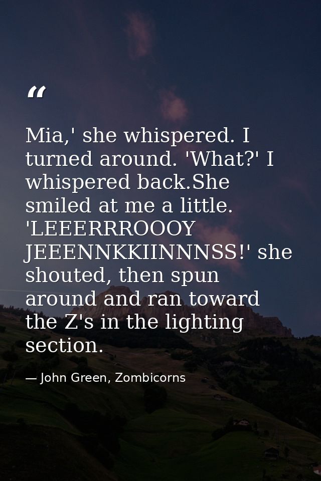 Mia,' she whispered. I turned around. 'What?' I whispered back.She smiled at me a little. 'LEEERRROOOY JEEENNKKIINNNSS!' — John Green, Zombicorns