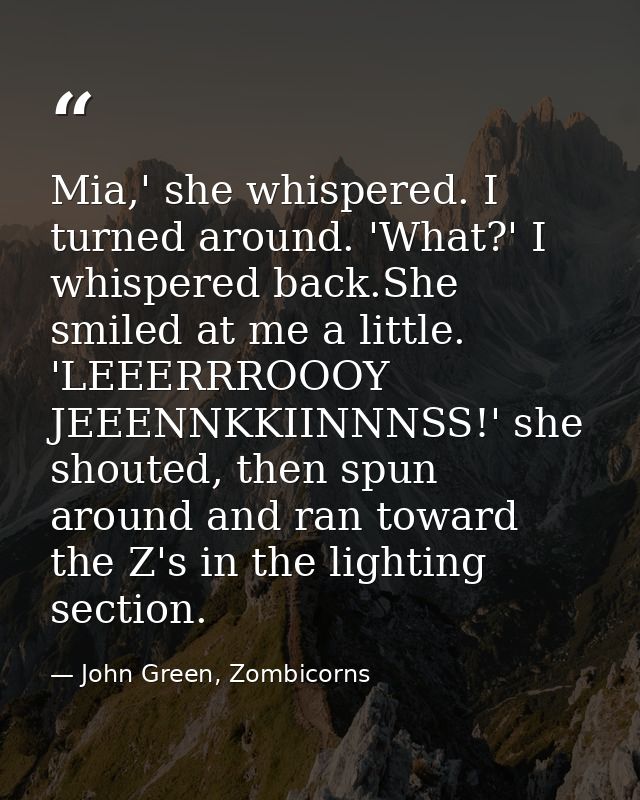 Mia,' she whispered. I turned around. 'What?' I whispered back.She smiled at me a little. 'LEEERRROOOY JEEENNKKIINNNSS!' — John Green, Zombicorns