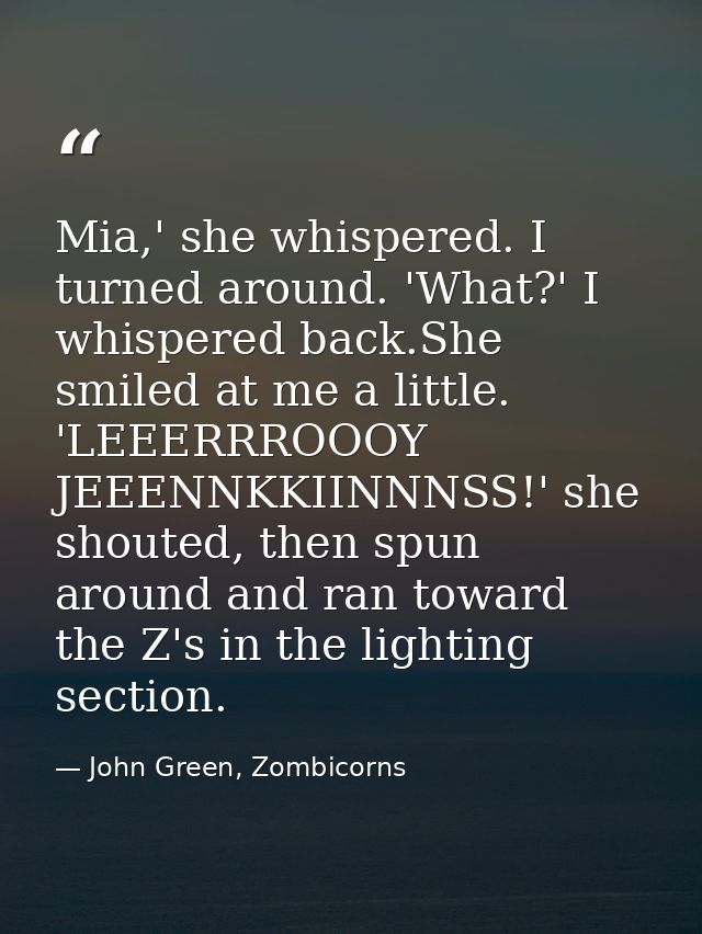 Mia,' she whispered. I turned around. 'What?' I whispered back.She smiled at me a little. 'LEEERRROOOY JEEENNKKIINNNSS!' — John Green, Zombicorns
