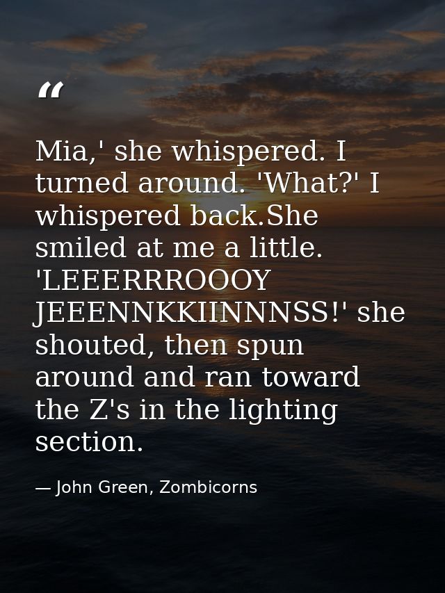Mia,' she whispered. I turned around. 'What?' I whispered back.She smiled at me a little. 'LEEERRROOOY JEEENNKKIINNNSS!' — John Green, Zombicorns