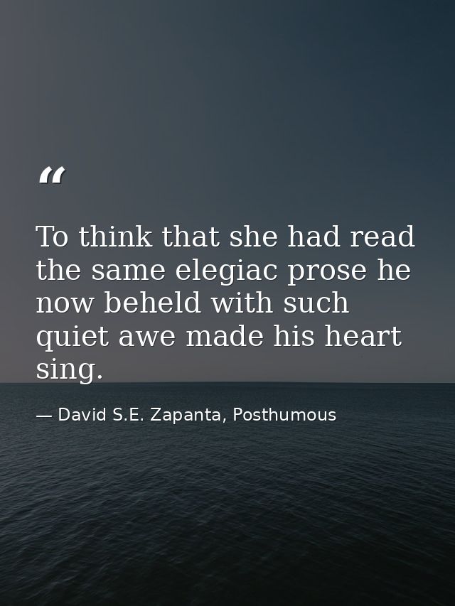 To think that she had read the same elegiac prose he now beheld with such quiet awe made his heart sing. — David S.E. Zapanta, Posthumous