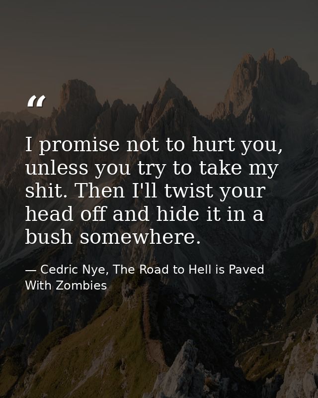 I promise not to hurt you, unless you try to take my shit. Then I'll twist your head off and hide it in a bush somewhere — Cedric Nye, The Road to Hell is Paved With Zombies