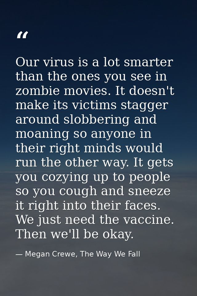 Our virus is a lot smarter than the ones you see in zombie movies. It doesn't make its victims stagger around slobbering — Megan Crewe, The Way We Fall