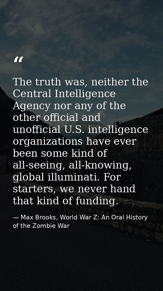 The truth was, neither the Central Intelligence Agency nor any of the other official and unofficial U.S. intelligence or — Max Brooks, World War Z: An Oral History of the Zombie War