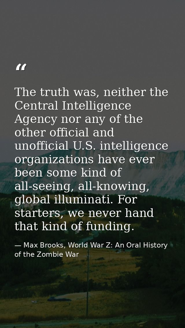 The truth was, neither the Central Intelligence Agency nor any of the other official and unofficial U.S. intelligence or — Max Brooks, World War Z: An Oral History of the Zombie War