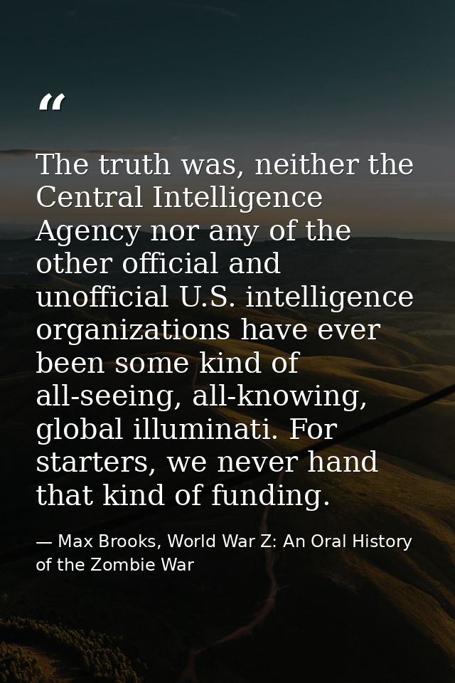 The truth was, neither the Central Intelligence Agency nor any of the other official and unofficial U.S. intelligence or — Max Brooks, World War Z: An Oral History of the Zombie War