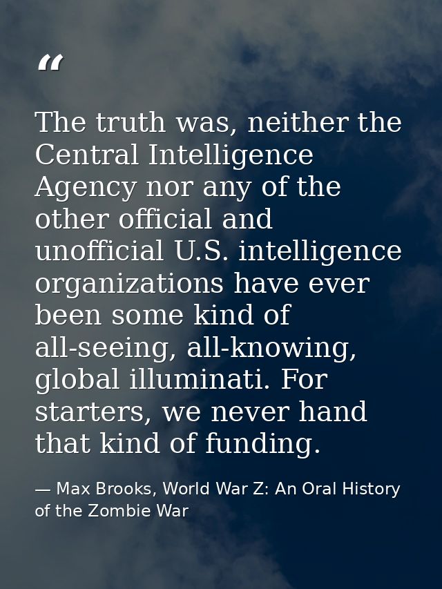 The truth was, neither the Central Intelligence Agency nor any of the other official and unofficial U.S. intelligence or — Max Brooks, World War Z: An Oral History of the Zombie War