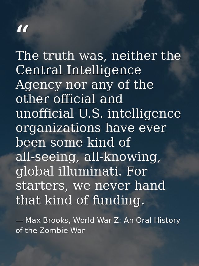 The truth was, neither the Central Intelligence Agency nor any of the other official and unofficial U.S. intelligence or — Max Brooks, World War Z: An Oral History of the Zombie War
