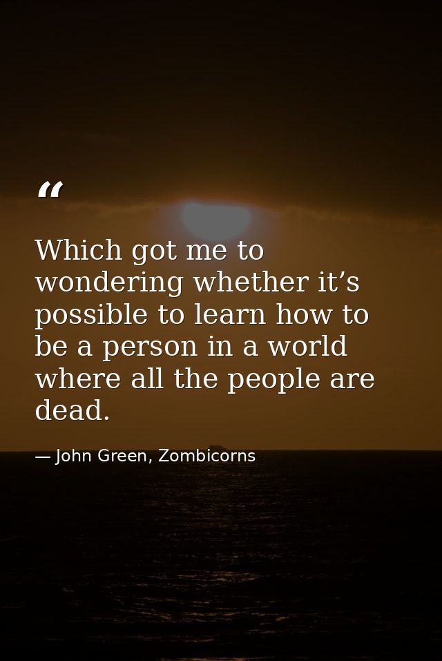 Which got me to wondering whether it’s possible to learn how to be a person in a world where all the people are dead. — John Green, Zombicorns