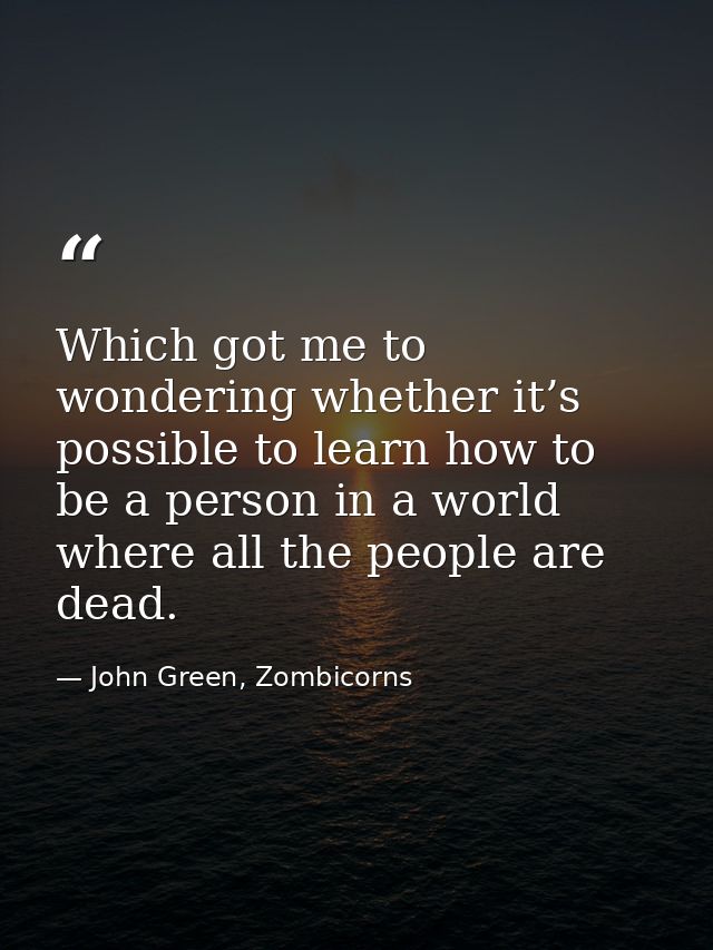Which got me to wondering whether it’s possible to learn how to be a person in a world where all the people are dead. — John Green, Zombicorns