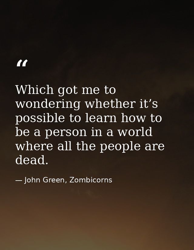Which got me to wondering whether it’s possible to learn how to be a person in a world where all the people are dead. — John Green, Zombicorns