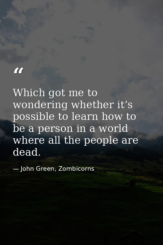 Which got me to wondering whether it’s possible to learn how to be a person in a world where all the people are dead. — John Green, Zombicorns