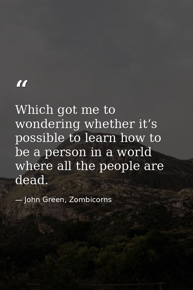 Which got me to wondering whether it’s possible to learn how to be a person in a world where all the people are dead. — John Green, Zombicorns