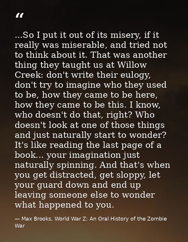 ...So I put it out of its misery, if it really was miserable, and tried not to think about it. That was another thing th — Max Brooks, World War Z: An Oral History of the Zombie War