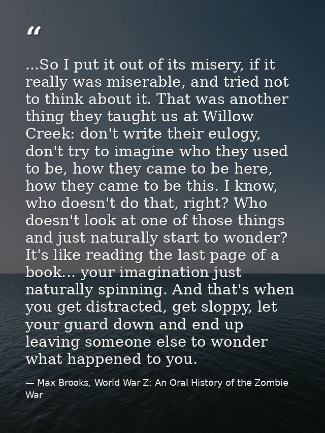 ...So I put it out of its misery, if it really was miserable, and tried not to think about it. That was another thing th — Max Brooks, World War Z: An Oral History of the Zombie War