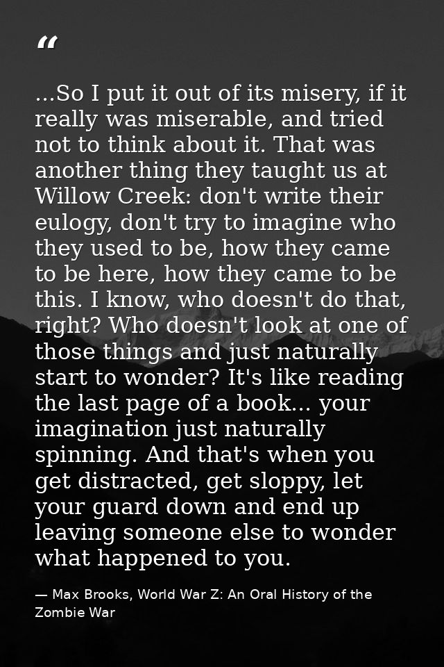 ...So I put it out of its misery, if it really was miserable, and tried not to think about it. That was another thing th — Max Brooks, World War Z: An Oral History of the Zombie War
