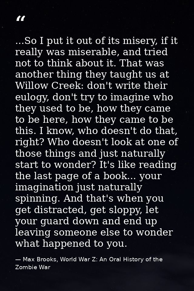 ...So I put it out of its misery, if it really was miserable, and tried not to think about it. That was another thing th — Max Brooks, World War Z: An Oral History of the Zombie War