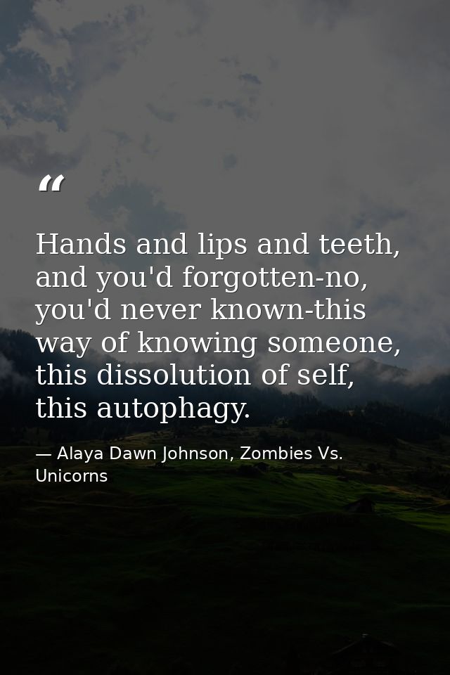 Hands and lips and teeth, and you'd forgotten-no, you'd never known-this way of knowing someone, this dissolution of sel — Alaya Dawn Johnson, Zombies Vs. Unicorns