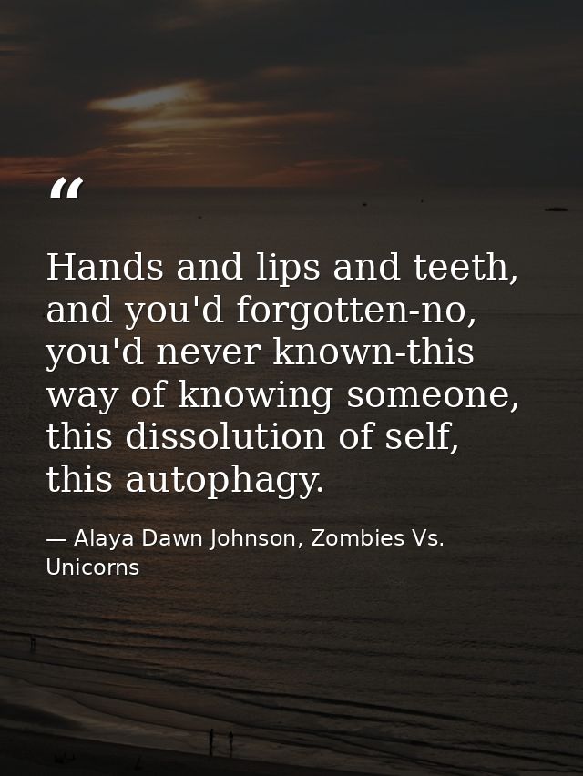 Hands and lips and teeth, and you'd forgotten-no, you'd never known-this way of knowing someone, this dissolution of sel — Alaya Dawn Johnson, Zombies Vs. Unicorns