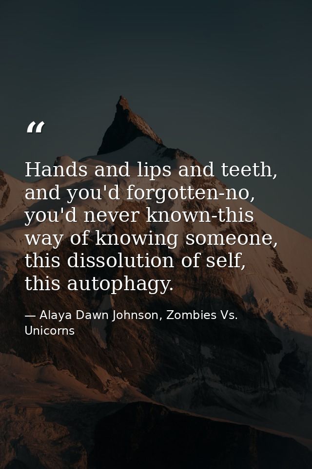 Hands and lips and teeth, and you'd forgotten-no, you'd never known-this way of knowing someone, this dissolution of sel — Alaya Dawn Johnson, Zombies Vs. Unicorns
