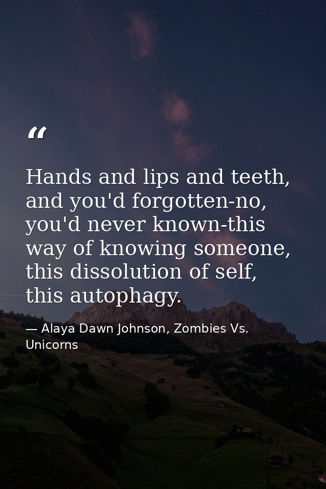 Hands and lips and teeth, and you'd forgotten-no, you'd never known-this way of knowing someone, this dissolution of sel — Alaya Dawn Johnson, Zombies Vs. Unicorns