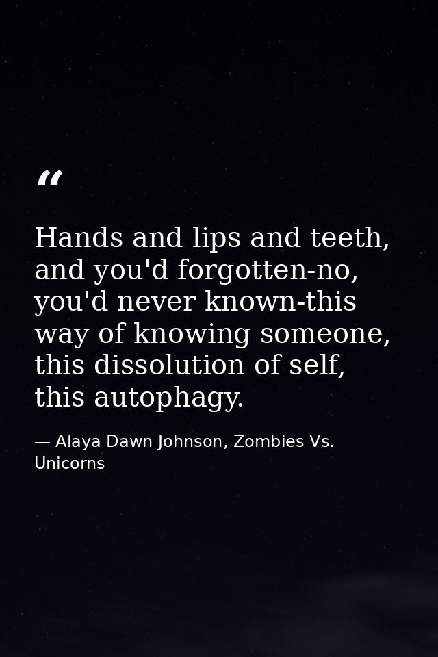 Hands and lips and teeth, and you'd forgotten-no, you'd never known-this way of knowing someone, this dissolution of sel — Alaya Dawn Johnson, Zombies Vs. Unicorns