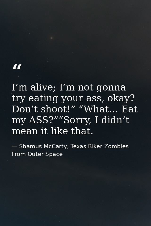 I’m alive; I’m not gonna try eating your ass, okay? Don’t shoot!” “What… Eat my ASS?”“Sorry, I didn’t mean it like that. — Shamus McCarty, Texas Biker Zombies From Outer Space