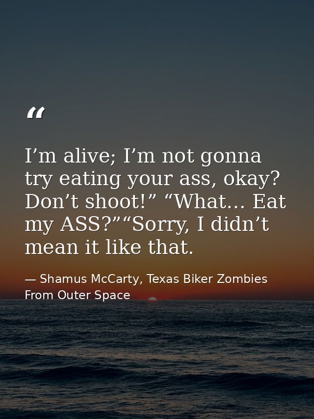 I’m alive; I’m not gonna try eating your ass, okay? Don’t shoot!” “What… Eat my ASS?”“Sorry, I didn’t mean it like that. — Shamus McCarty, Texas Biker Zombies From Outer Space