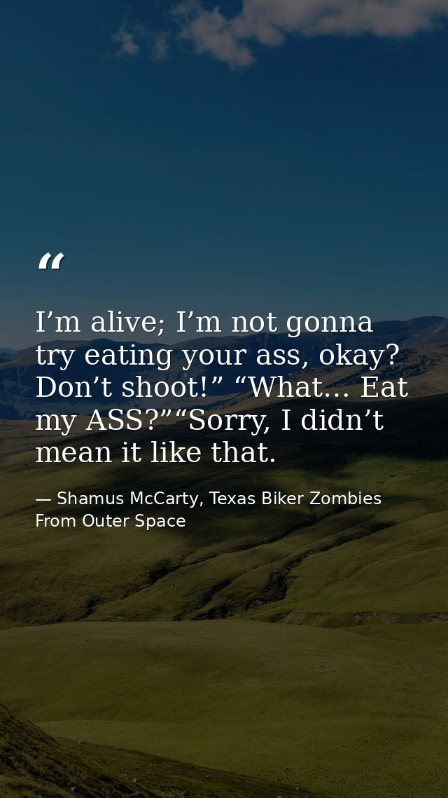 I’m alive; I’m not gonna try eating your ass, okay? Don’t shoot!” “What… Eat my ASS?”“Sorry, I didn’t mean it like that. — Shamus McCarty, Texas Biker Zombies From Outer Space