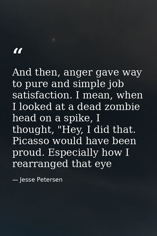 And then, anger gave way to pure and simple job satisfaction. I mean, when I looked at a dead zombie head on a spike, I  — Jesse Petersen