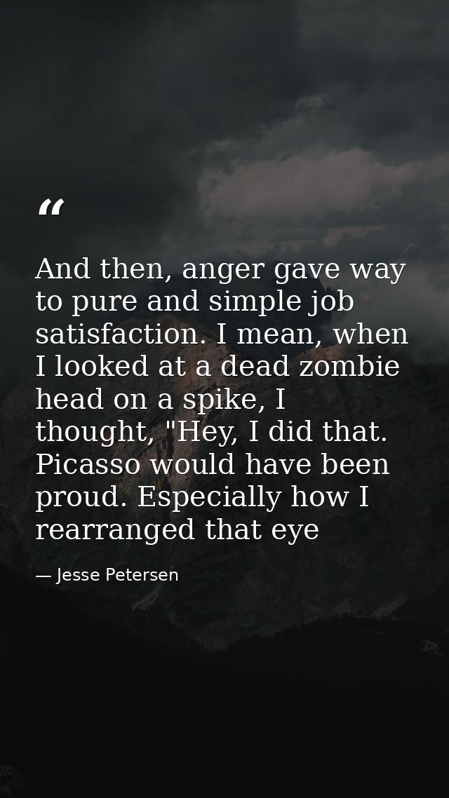 And then, anger gave way to pure and simple job satisfaction. I mean, when I looked at a dead zombie head on a spike, I  — Jesse Petersen