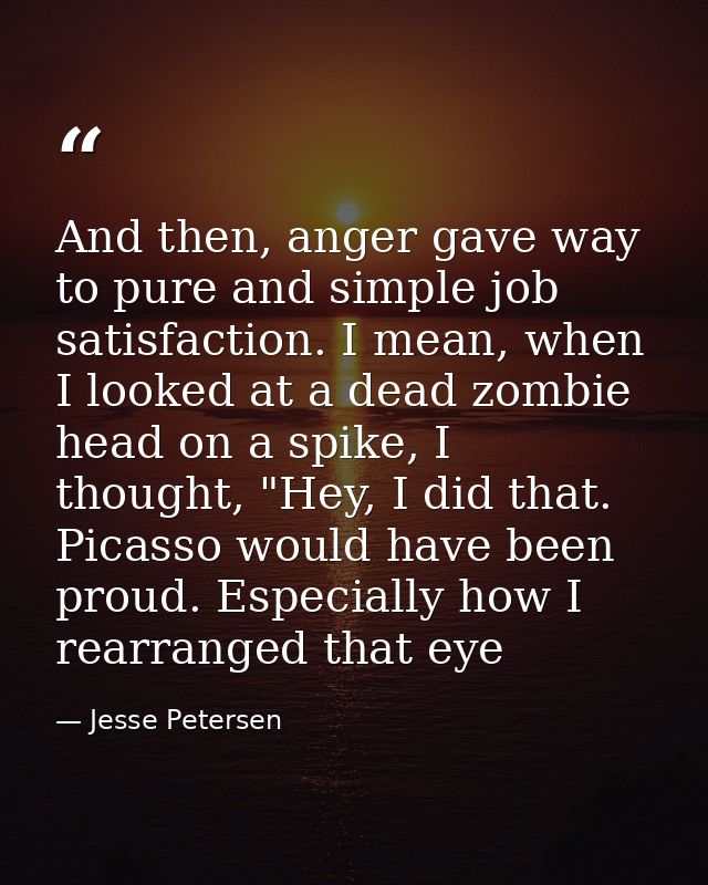 And then, anger gave way to pure and simple job satisfaction. I mean, when I looked at a dead zombie head on a spike, I  — Jesse Petersen