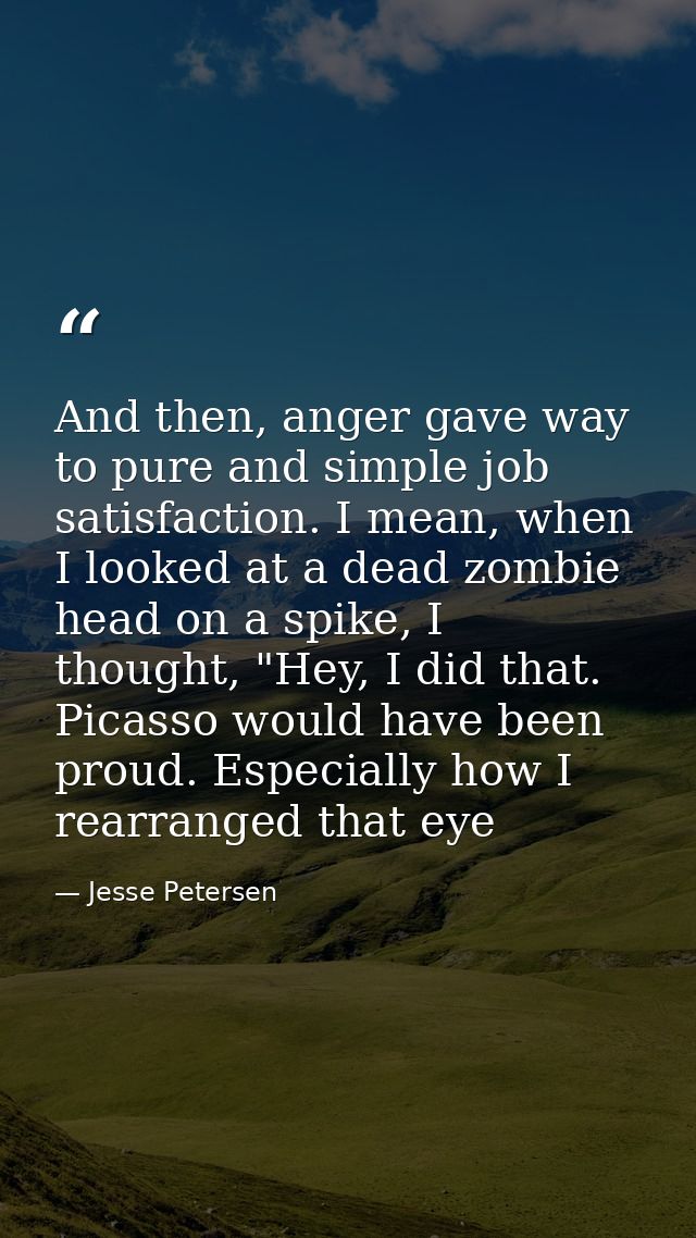 And then, anger gave way to pure and simple job satisfaction. I mean, when I looked at a dead zombie head on a spike, I  — Jesse Petersen
