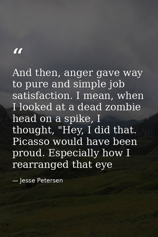 And then, anger gave way to pure and simple job satisfaction. I mean, when I looked at a dead zombie head on a spike, I  — Jesse Petersen