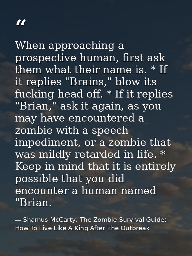 When approaching a prospective human, first ask them what their name is. * If it replies "Brains," blow its fucking head — Shamus McCarty, The Zombie Survival Guide: How To Live Like A King After The Outbreak