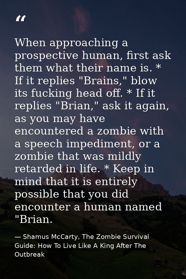 When approaching a prospective human, first ask them what their name is. * If it replies "Brains," blow its fucking head — Shamus McCarty, The Zombie Survival Guide: How To Live Like A King After The Outbreak