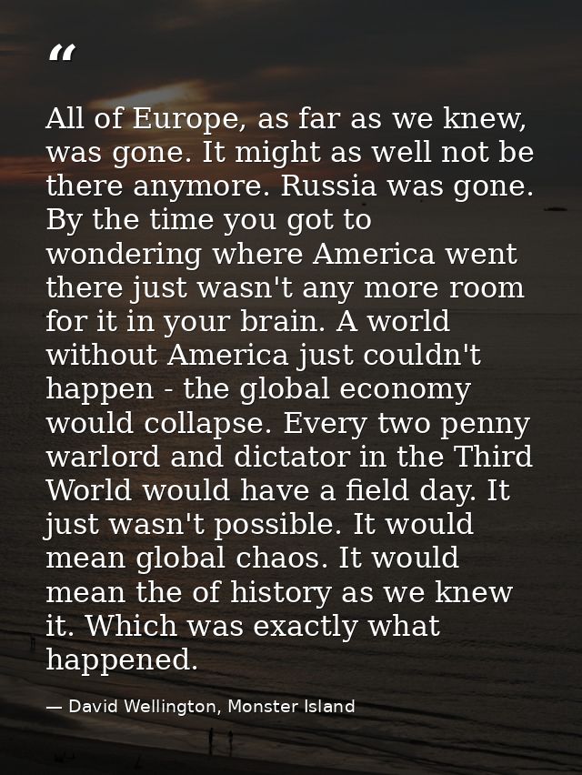 All of Europe, as far as we knew, was gone. It might as well not be there anymore. Russia was gone. By the time you got  — David Wellington, Monster Island