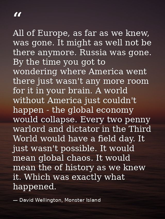 All of Europe, as far as we knew, was gone. It might as well not be there anymore. Russia was gone. By the time you got  — David Wellington, Monster Island