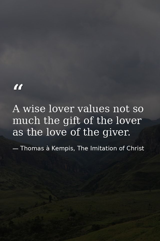 A wise lover values not so much the gift of the lover as the love of the giver. — Thomas à Kempis, The Imitation of Christ