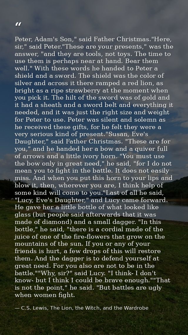 Peter, Adam's Son," said Father Christmas."Here, sir," said Peter."These are your presents," was the answer, "and they a — C.S. Lewis, The Lion, the Witch, and the Wardrobe