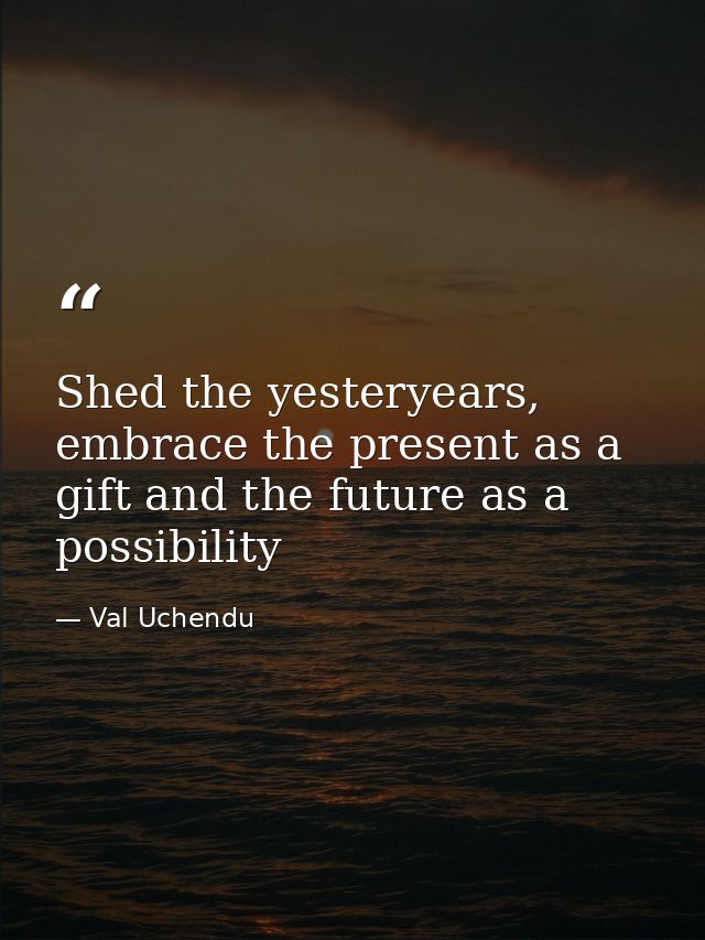 Shed the yesteryears, embrace the present as a gift and the future as a possibility — Val Uchendu