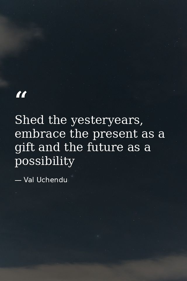 Shed the yesteryears, embrace the present as a gift and the future as a possibility — Val Uchendu
