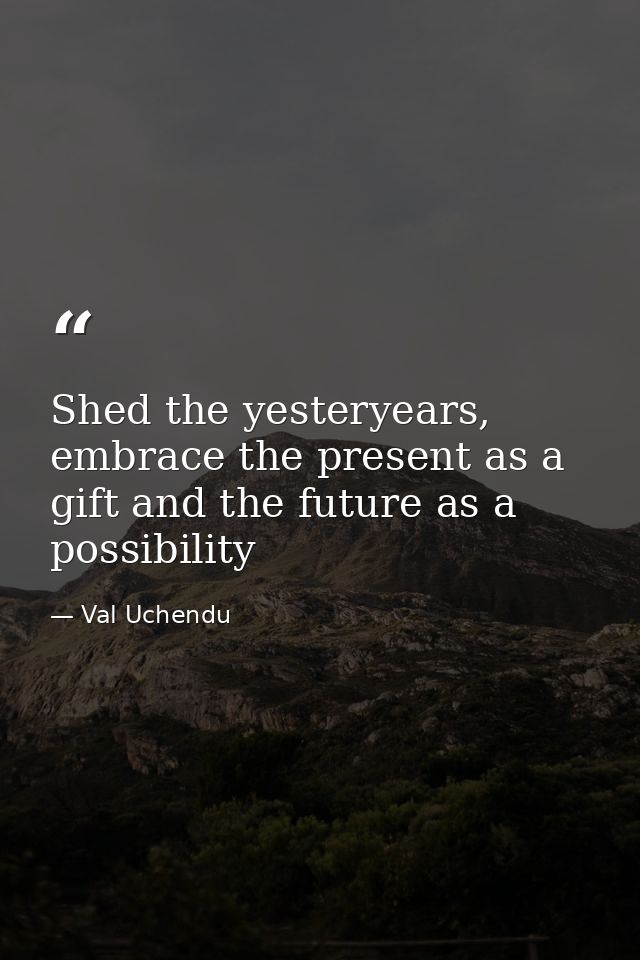 Shed the yesteryears, embrace the present as a gift and the future as a possibility — Val Uchendu