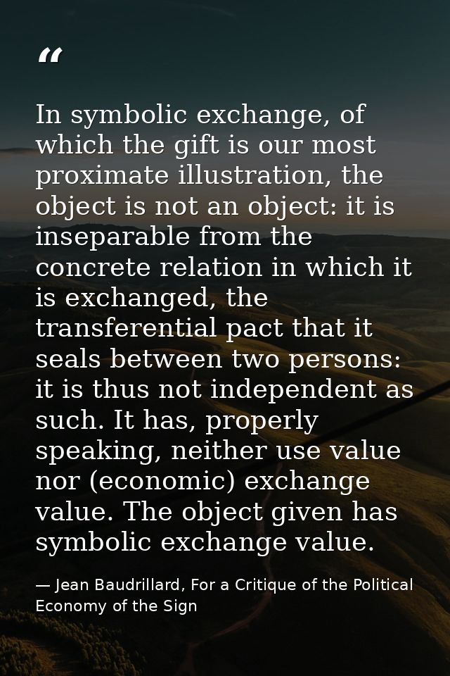 In symbolic exchange, of which the gift is our most proximate illustration, the object is not an object: it is inseparab — Jean Baudrillard, For a Critique of the Political Economy of the Sign