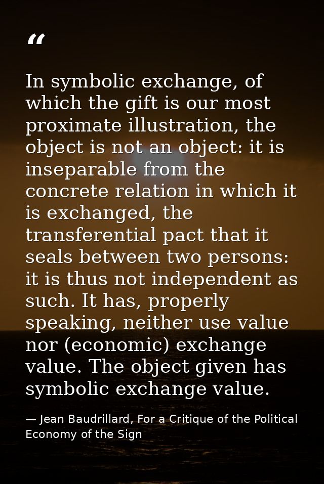 In symbolic exchange, of which the gift is our most proximate illustration, the object is not an object: it is inseparab — Jean Baudrillard, For a Critique of the Political Economy of the Sign