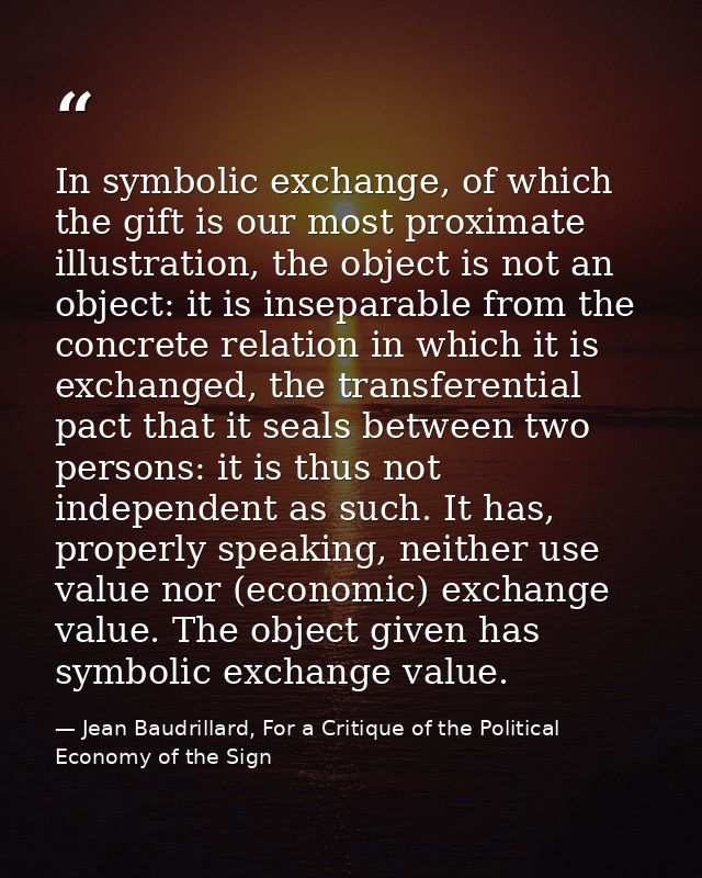 In symbolic exchange, of which the gift is our most proximate illustration, the object is not an object: it is inseparab — Jean Baudrillard, For a Critique of the Political Economy of the Sign