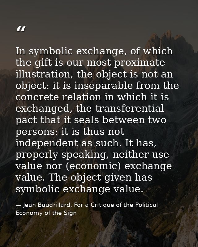 In symbolic exchange, of which the gift is our most proximate illustration, the object is not an object: it is inseparab — Jean Baudrillard, For a Critique of the Political Economy of the Sign