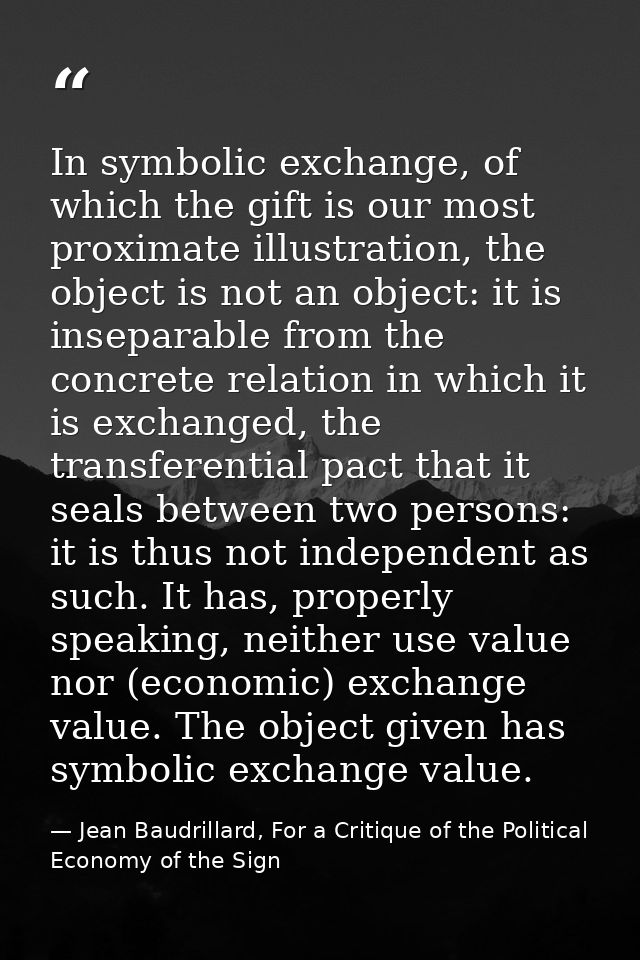 In symbolic exchange, of which the gift is our most proximate illustration, the object is not an object: it is inseparab — Jean Baudrillard, For a Critique of the Political Economy of the Sign