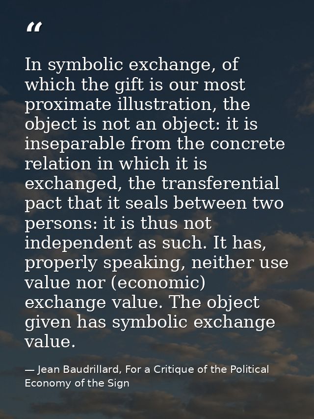 In symbolic exchange, of which the gift is our most proximate illustration, the object is not an object: it is inseparab — Jean Baudrillard, For a Critique of the Political Economy of the Sign